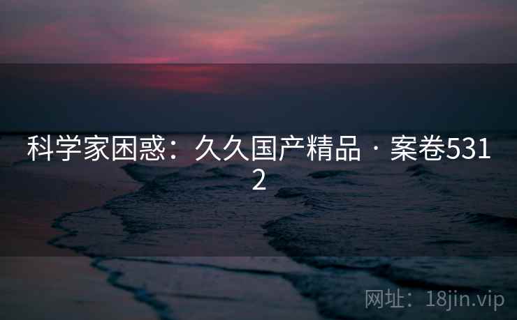 科学家困惑:久久国产精品 · 案卷5312