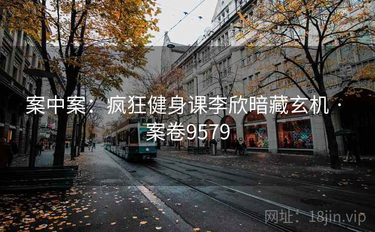 案中案：疯狂健身课李欣暗藏玄机 · 案卷9579