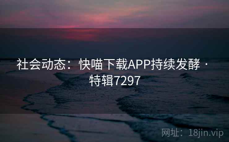 社会动态：快喵下载APP持续发酵 · 特辑7297