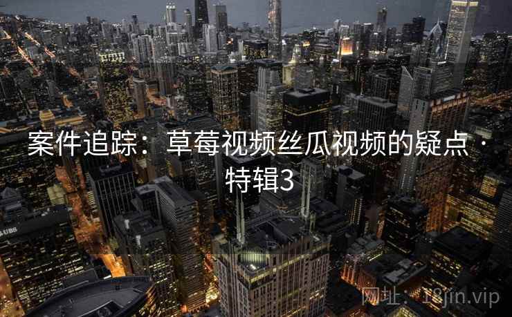 案件追踪:草莓视频丝瓜视频的疑点 · 特辑3